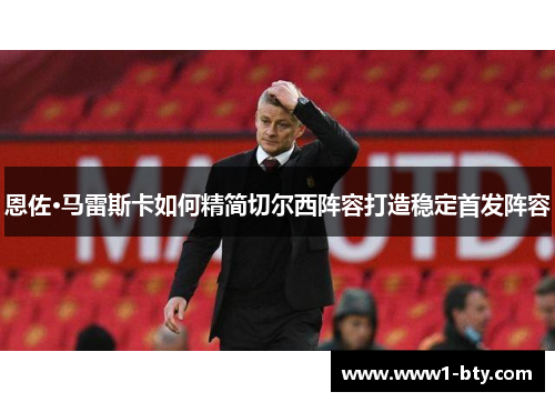 恩佐·马雷斯卡如何精简切尔西阵容打造稳定首发阵容 恩佐·马雷斯卡如何精简切尔西阵容打造稳定首发阵容