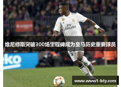 维尼修斯突破300场里程碑成为皇马历史重要球员 维尼修斯突破300场里程碑成为皇马历史重要球员