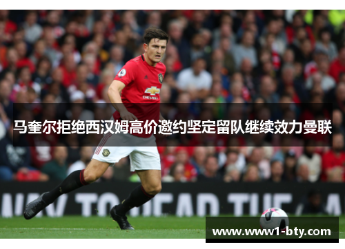 马奎尔拒绝西汉姆高价邀约坚定留队继续效力曼联 马奎尔拒绝西汉姆高价邀约坚定留队继续效力曼联